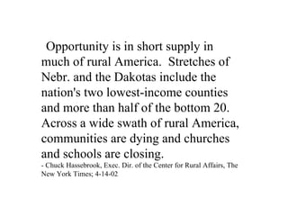 Opportunity is in short supply in
much of rural America. Stretches of
Nebr. and the Dakotas include the
nation's two lowest-income counties
and more than half of the bottom 20.
Across a wide swath of rural America,
communities are dying and churches
and schools are closing.
- Chuck Hassebrook, Exec. Dir. of the Center for Rural Affairs, The
New York Times; 4-14-02
 