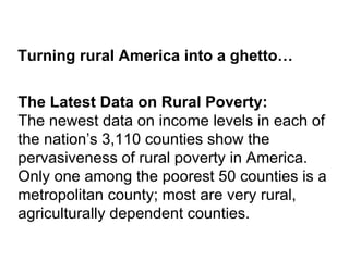 Turning rural America into a ghetto…


The Latest Data on Rural Poverty:
The newest data on income levels in each of
the nation’s 3,110 counties show the
pervasiveness of rural poverty in America.
Only one among the poorest 50 counties is a
metropolitan county; most are very rural,
agriculturally dependent counties.
 