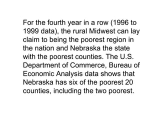 For the fourth year in a row (1996 to
1999 data), the rural Midwest can lay
claim to being the poorest region in
the nation and Nebraska the state
with the poorest counties. The U.S.
Department of Commerce, Bureau of
Economic Analysis data shows that
Nebraska has six of the poorest 20
counties, including the two poorest.
 