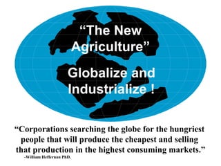 “The New
                            Agriculture”
                       Globalize and
                       Industrialize !

“Corporations searching the globe for the hungriest
 people that will produce the cheapest and selling
that production in the highest consuming markets.”
  -William Heffernan PhD.
 