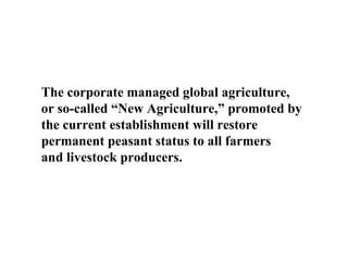 The corporate managed global agriculture,
or so-called “New Agriculture,” promoted by
the current establishment will restore
permanent peasant status to all farmers
and livestock producers.
 