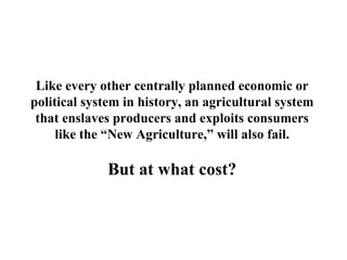 Like every other centrally planned economic or
political system in history, an agricultural system
 that enslaves producers and exploits consumers
     like the “New Agriculture,” will also fail.

             But at what cost?
 