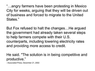 “…angry farmers have been protesting in Mexico
City for weeks, arguing that they will be driven out
of business and forced to migrate to the United
States.”

But Fox refused to halt the changes…He argued
the government had already taken several steps
to help farmers compete with their U.S.
counterparts, including lowering electricity rates
and providing more access to credit.

He said. "The solution is in being competitive and
productive.”
- Associated Press, December 21, 2002
 
