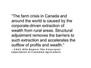 “The farm crisis in Canada and
around the world is caused by the
corporate-driven extraction of
wealth from rural areas. Structural
adjustment removes the barriers to
such extraction and accelerates the
outflow of profits and wealth.”
-2002        N F U R e p o rt: Th e S tr u c tu r a l
a d ju s t m e n t o f C a n a d ia n A g r ic u lt u r e
 