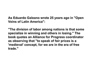 As Eduardo Galeano wrote 25 years ago in "Open
Veins of Latin America":

"The division of labor among nations is that some
specialize in winning and others in losing." The
book quotes an Alliance for Progress coordinator
as observing that "to speak of fair prices is a
'medieval' concept, for we are in the era of free
trade."
 
