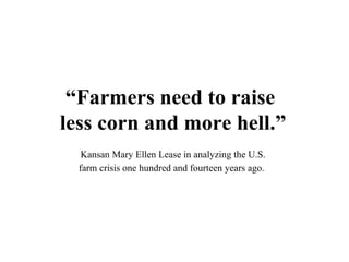 “Farmers need to raise
less corn and more hell.”
   Kansan Mary Ellen Lease in analyzing the U.S.
  farm crisis one hundred and fourteen years ago.
 