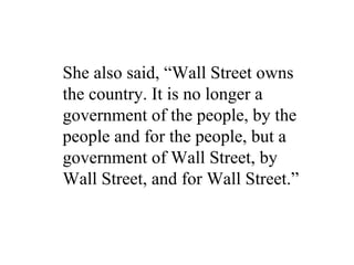 She also said, “Wall Street owns
the country. It is no longer a
government of the people, by the
people and for the people, but a
government of Wall Street, by
Wall Street, and for Wall Street.”
 