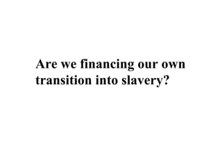 Are we financing our own
transition into slavery?
 