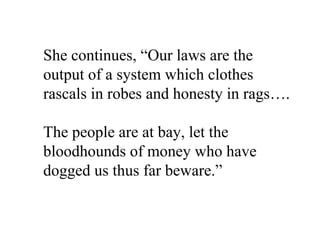 She continues, “Our laws are the
output of a system which clothes
rascals in robes and honesty in rags….

The people are at bay, let the
bloodhounds of money who have
dogged us thus far beware.”
 