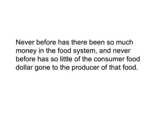 Never before has there been so much
money in the food system, and never
before has so little of the consumer food
dollar gone to the producer of that food.
 