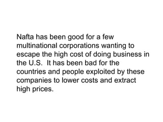 Nafta has been good for a few
multinational corporations wanting to
escape the high cost of doing business in
the U.S. It has been bad for the
countries and people exploited by these
companies to lower costs and extract
high prices.
 