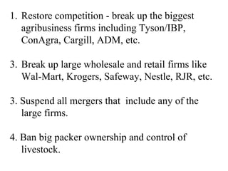 1. Restore competition - break up the biggest
   agribusiness firms including Tyson/IBP,
   ConAgra, Cargill, ADM, etc.

3. Break up large wholesale and retail firms like
   Wal-Mart, Krogers, Safeway, Nestle, RJR, etc.

3. Suspend all mergers that include any of the
   large firms.

4. Ban big packer ownership and control of
   livestock.
 