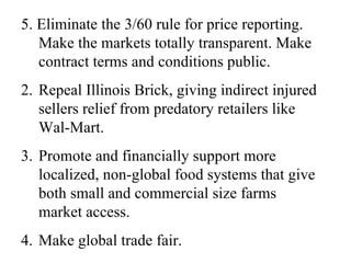 5. Eliminate the 3/60 rule for price reporting.
   Make the markets totally transparent. Make
   contract terms and conditions public.
2. Repeal Illinois Brick, giving indirect injured
   sellers relief from predatory retailers like
   Wal-Mart.
3. Promote and financially support more
   localized, non-global food systems that give
   both small and commercial size farms
   market access.
4. Make global trade fair.
 
