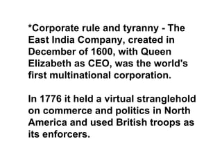 *Corporate rule and tyranny - The
East India Company, created in
December of 1600, with Queen
Elizabeth as CEO, was the world's
first multinational corporation.

In 1776 it held a virtual stranglehold
on commerce and politics in North
America and used British troops as
its enforcers.
 