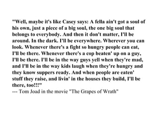 "Well, maybe it's like Casey says: A fella ain't got a soul of
his own, just a piece of a big soul, the one big soul that
belongs to everybody. And then it don't matter, I'll be
around. In the dark. I'll be everywhere. Wherever you can
look. Whenever there's a fight so hungry people can eat,
I'll be there. Whenever there's a cop beaten' up on a guy,
I'll be there. I'll be in the way guys yell when they're mad,
and I'll be in the way kids laugh when they're hungry and
they know suppers ready. And when people are eaten'
stuff they raise, and livin' in the houses they build, I'll be
there, too!!!"
--- Tom Joad in the movie "The Grapes of Wrath"
 