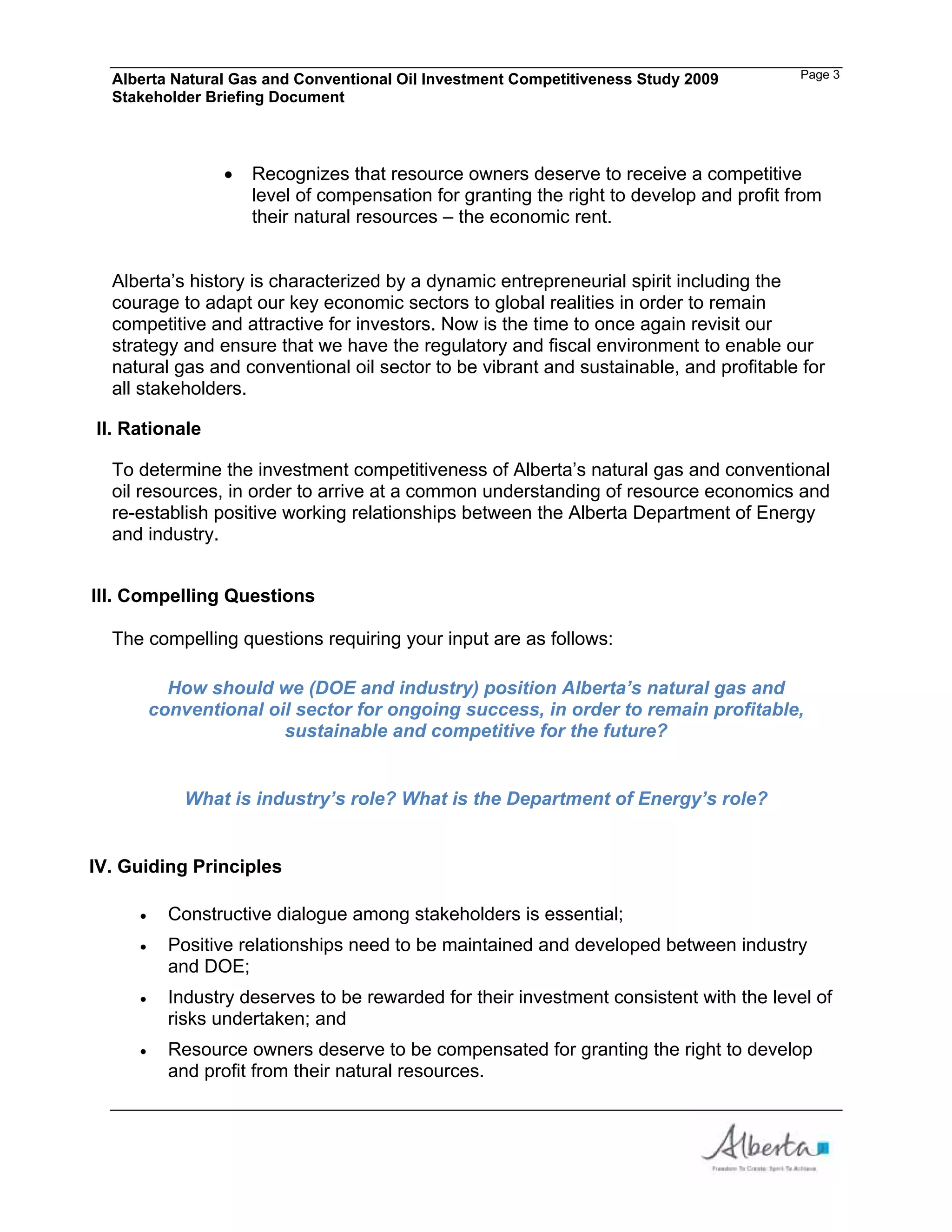 Alberta Natural Gas and Conventional Oil Investment Competitiveness Study 2009       Page 3
  Stakeholder Briefing Document



                   Recognizes that resource owners deserve to receive a competitive
                   level of compensation for granting the right to develop and profit from
                   their natural resources – the economic rent.


  Alberta’s history is characterized by a dynamic entrepreneurial spirit including the
  courage to adapt our key economic sectors to global realities in order to remain
  competitive and attractive for investors. Now is the time to once again revisit our
  strategy and ensure that we have the regulatory and fiscal environment to enable our
  natural gas and conventional oil sector to be vibrant and sustainable, and profitable for
  all stakeholders.

II. Rationale

  To determine the investment competitiveness of Alberta’s natural gas and conventional
  oil resources, in order to arrive at a common understanding of resource economics and
  re-establish positive working relationships between the Alberta Department of Energy
  and industry.


III. Compelling Questions

  The compelling questions requiring your input are as follows:

        How should we (DOE and industry) position Alberta’s natural gas and
      conventional oil sector for ongoing success, in order to remain profitable,
                     sustainable and competitive for the future?


           What is industry’s role? What is the Department of Energy’s role?


IV. Guiding Principles

         Constructive dialogue among stakeholders is essential;
         Positive relationships need to be maintained and developed between industry
         and DOE;
         Industry deserves to be rewarded for their investment consistent with the level of
         risks undertaken; and
         Resource owners deserve to be compensated for granting the right to develop
         and profit from their natural resources.
 