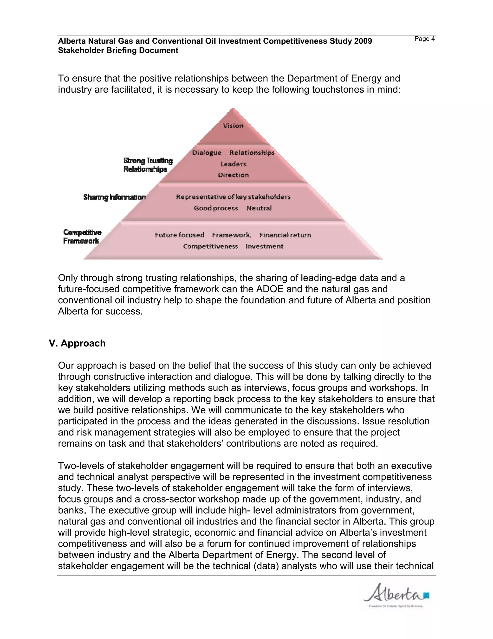Alberta Natural Gas and Conventional Oil Investment Competitiveness Study 2009         Page 4
 Stakeholder Briefing Document


 To ensure that the positive relationships between the Department of Energy and
 industry are facilitated, it is necessary to keep the following touchstones in mind:




 Only through strong trusting relationships, the sharing of leading-edge data and a
 future-focused competitive framework can the ADOE and the natural gas and
 conventional oil industry help to shape the foundation and future of Alberta and position
 Alberta for success.


V. Approach

 Our approach is based on the belief that the success of this study can only be achieved
 through constructive interaction and dialogue. This will be done by talking directly to the
 key stakeholders utilizing methods such as interviews, focus groups and workshops. In
 addition, we will develop a reporting back process to the key stakeholders to ensure that
 we build positive relationships. We will communicate to the key stakeholders who
 participated in the process and the ideas generated in the discussions. Issue resolution
 and risk management strategies will also be employed to ensure that the project
 remains on task and that stakeholders’ contributions are noted as required.

 Two-levels of stakeholder engagement will be required to ensure that both an executive
 and technical analyst perspective will be represented in the investment competitiveness
 study. These two-levels of stakeholder engagement will take the form of interviews,
 focus groups and a cross-sector workshop made up of the government, industry, and
 banks. The executive group will include high- level administrators from government,
 natural gas and conventional oil industries and the financial sector in Alberta. This group
 will provide high-level strategic, economic and financial advice on Alberta’s investment
 competitiveness and will also be a forum for continued improvement of relationships
 between industry and the Alberta Department of Energy. The second level of
 stakeholder engagement will be the technical (data) analysts who will use their technical
 