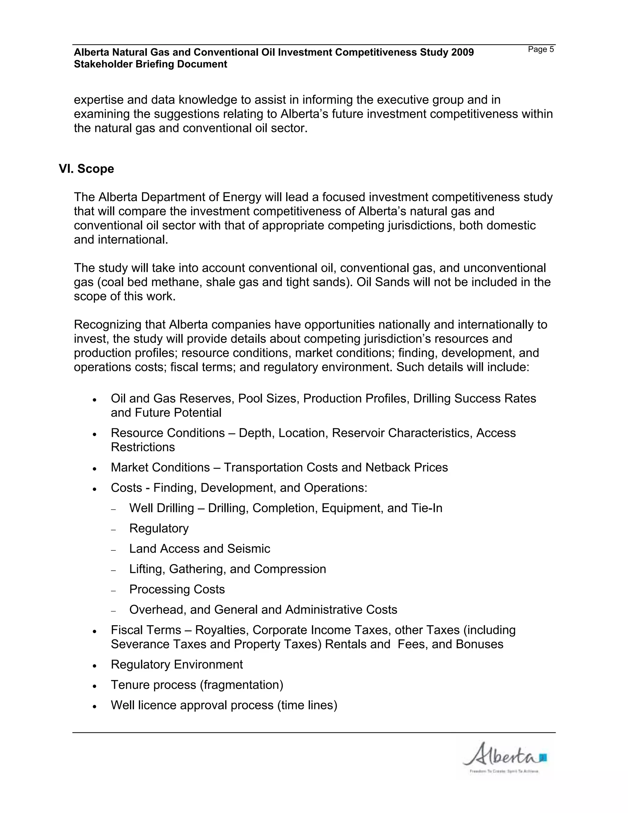 Alberta Natural Gas and Conventional Oil Investment Competitiveness Study 2009     Page 5
  Stakeholder Briefing Document


  expertise and data knowledge to assist in informing the executive group and in
  examining the suggestions relating to Alberta’s future investment competitiveness within
  the natural gas and conventional oil sector.


VI. Scope

  The Alberta Department of Energy will lead a focused investment competitiveness study
  that will compare the investment competitiveness of Alberta’s natural gas and
  conventional oil sector with that of appropriate competing jurisdictions, both domestic
  and international.

  The study will take into account conventional oil, conventional gas, and unconventional
  gas (coal bed methane, shale gas and tight sands). Oil Sands will not be included in the
  scope of this work.

  Recognizing that Alberta companies have opportunities nationally and internationally to
  invest, the study will provide details about competing jurisdiction’s resources and
  production profiles; resource conditions, market conditions; finding, development, and
  operations costs; fiscal terms; and regulatory environment. Such details will include:

         Oil and Gas Reserves, Pool Sizes, Production Profiles, Drilling Success Rates
         and Future Potential
         Resource Conditions – Depth, Location, Reservoir Characteristics, Access
         Restrictions
         Market Conditions – Transportation Costs and Netback Prices
         Costs - Finding, Development, and Operations:
            Well Drilling – Drilling, Completion, Equipment, and Tie-In
            Regulatory
            Land Access and Seismic
            Lifting, Gathering, and Compression
            Processing Costs
            Overhead, and General and Administrative Costs
         Fiscal Terms – Royalties, Corporate Income Taxes, other Taxes (including
         Severance Taxes and Property Taxes) Rentals and Fees, and Bonuses
         Regulatory Environment
         Tenure process (fragmentation)
         Well licence approval process (time lines)
 