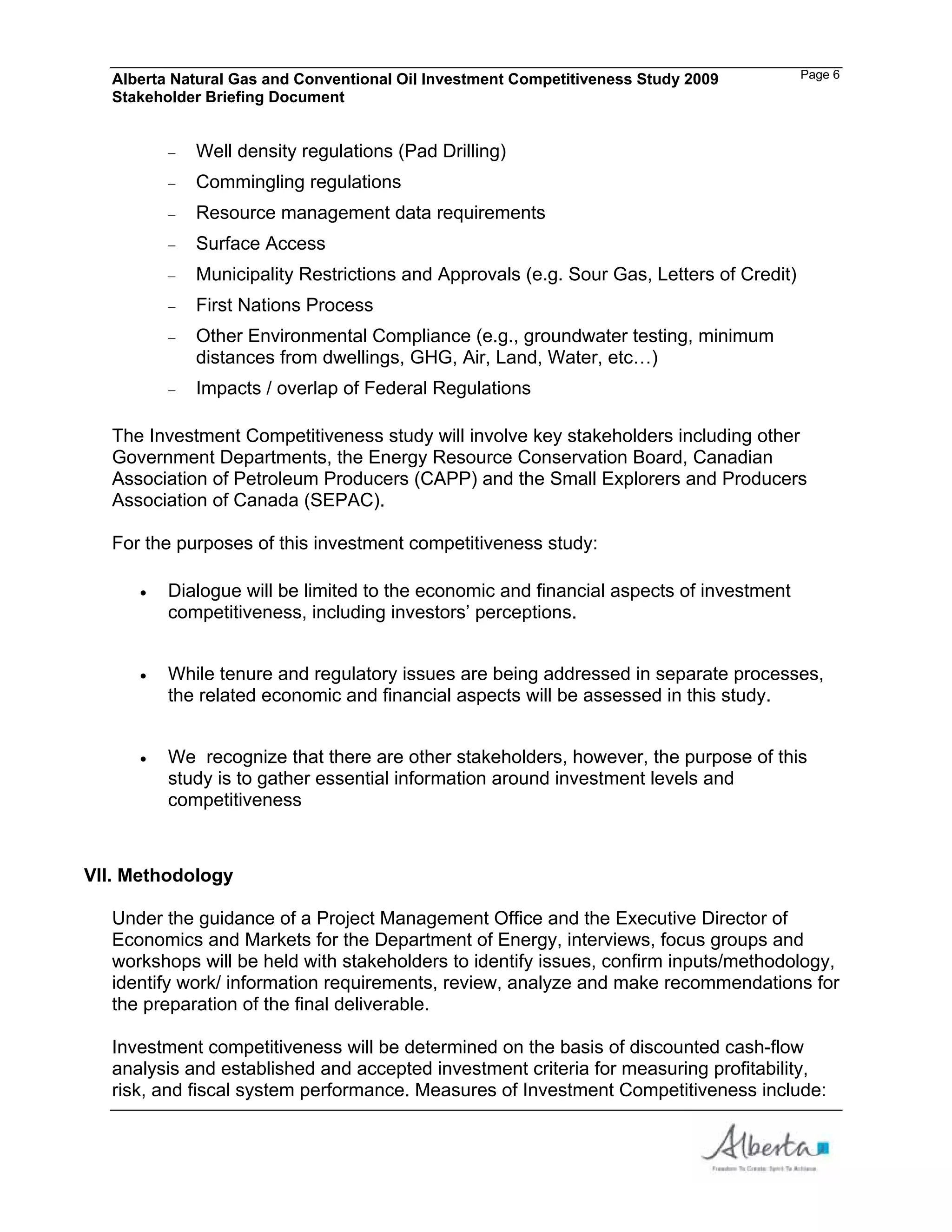 Alberta Natural Gas and Conventional Oil Investment Competitiveness Study 2009         Page 6
  Stakeholder Briefing Document


            Well density regulations (Pad Drilling)
            Commingling regulations
            Resource management data requirements
            Surface Access
            Municipality Restrictions and Approvals (e.g. Sour Gas, Letters of Credit)
            First Nations Process
            Other Environmental Compliance (e.g., groundwater testing, minimum
            distances from dwellings, GHG, Air, Land, Water, etc…)
            Impacts / overlap of Federal Regulations

  The Investment Competitiveness study will involve key stakeholders including other
  Government Departments, the Energy Resource Conservation Board, Canadian
  Association of Petroleum Producers (CAPP) and the Small Explorers and Producers
  Association of Canada (SEPAC).

  For the purposes of this investment competitiveness study:

         Dialogue will be limited to the economic and financial aspects of investment
         competitiveness, including investors’ perceptions.


         While tenure and regulatory issues are being addressed in separate processes,
         the related economic and financial aspects will be assessed in this study.


         We recognize that there are other stakeholders, however, the purpose of this
         study is to gather essential information around investment levels and
         competitiveness



VII. Methodology

  Under the guidance of a Project Management Office and the Executive Director of
  Economics and Markets for the Department of Energy, interviews, focus groups and
  workshops will be held with stakeholders to identify issues, confirm inputs/methodology,
  identify work/ information requirements, review, analyze and make recommendations for
  the preparation of the final deliverable.

  Investment competitiveness will be determined on the basis of discounted cash-flow
  analysis and established and accepted investment criteria for measuring profitability,
  risk, and fiscal system performance. Measures of Investment Competitiveness include:
 