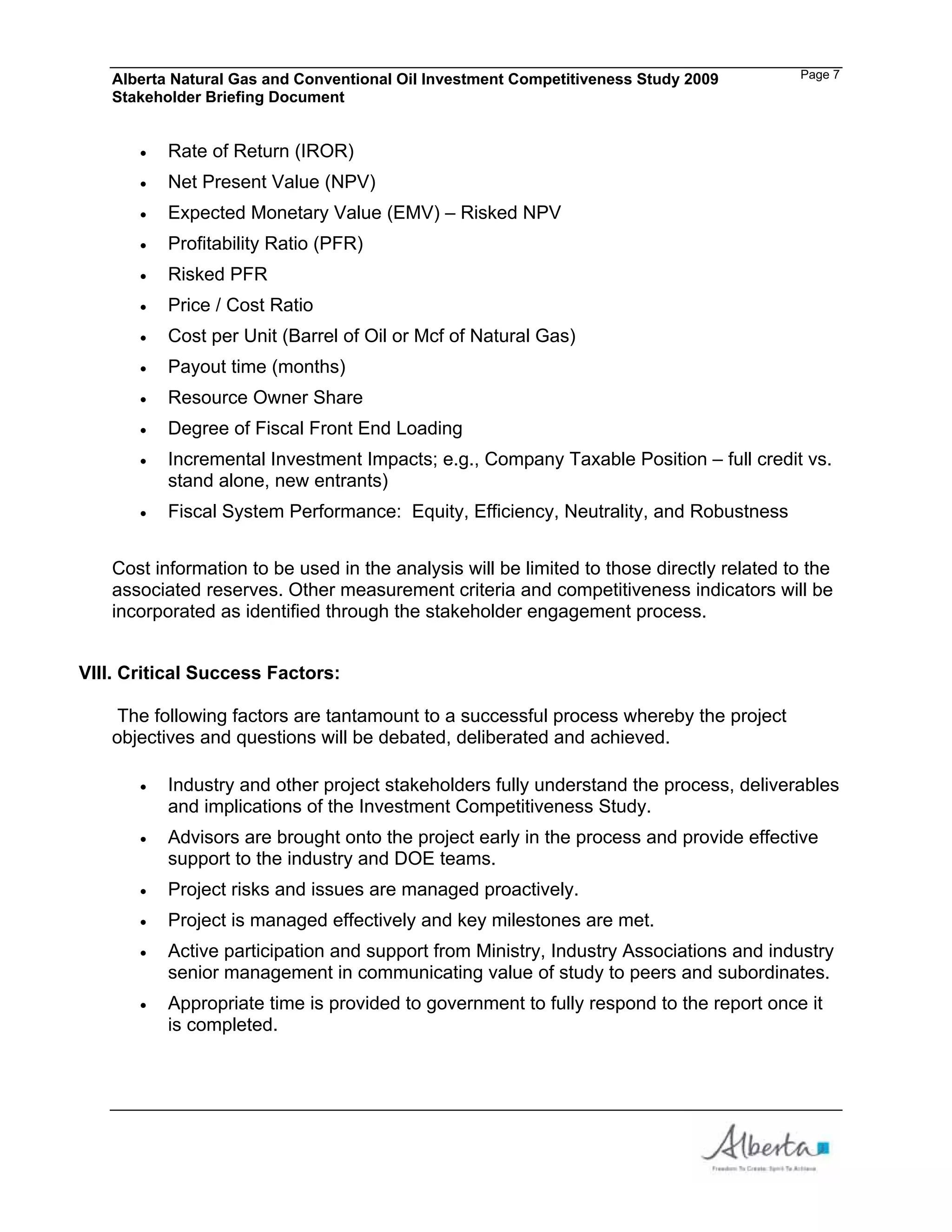 Alberta Natural Gas and Conventional Oil Investment Competitiveness Study 2009         Page 7
   Stakeholder Briefing Document


          Rate of Return (IROR)
          Net Present Value (NPV)
          Expected Monetary Value (EMV) – Risked NPV
          Profitability Ratio (PFR)
          Risked PFR
          Price / Cost Ratio
          Cost per Unit (Barrel of Oil or Mcf of Natural Gas)
          Payout time (months)
          Resource Owner Share
          Degree of Fiscal Front End Loading
          Incremental Investment Impacts; e.g., Company Taxable Position – full credit vs.
          stand alone, new entrants)
          Fiscal System Performance: Equity, Efficiency, Neutrality, and Robustness


   Cost information to be used in the analysis will be limited to those directly related to the
   associated reserves. Other measurement criteria and competitiveness indicators will be
   incorporated as identified through the stakeholder engagement process.


VIII. Critical Success Factors:

    The following factors are tantamount to a successful process whereby the project
   objectives and questions will be debated, deliberated and achieved.

          Industry and other project stakeholders fully understand the process, deliverables
          and implications of the Investment Competitiveness Study.
          Advisors are brought onto the project early in the process and provide effective
          support to the industry and DOE teams.
          Project risks and issues are managed proactively.
          Project is managed effectively and key milestones are met.
          Active participation and support from Ministry, Industry Associations and industry
          senior management in communicating value of study to peers and subordinates.
          Appropriate time is provided to government to fully respond to the report once it
          is completed.
 