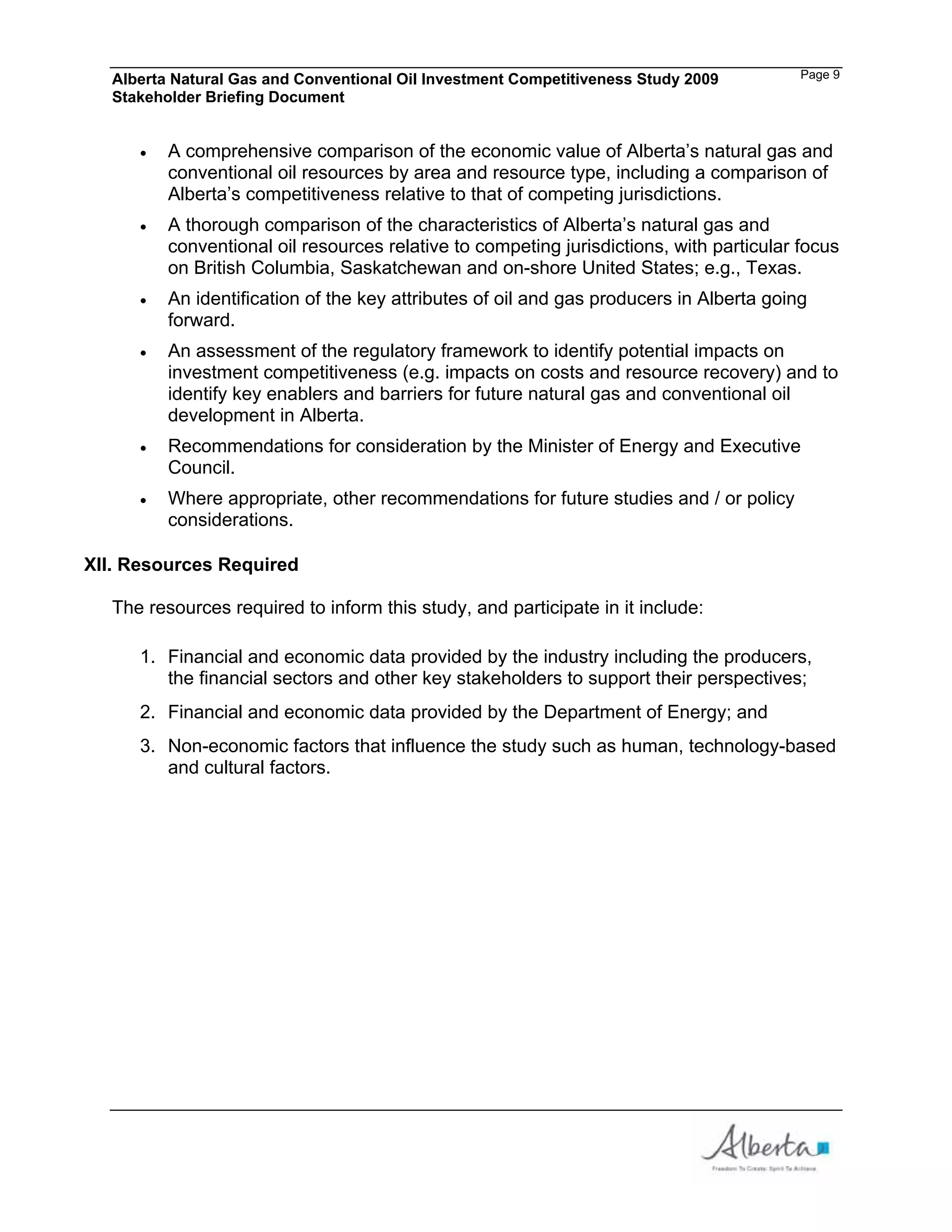 Alberta Natural Gas and Conventional Oil Investment Competitiveness Study 2009         Page 9
  Stakeholder Briefing Document


         A comprehensive comparison of the economic value of Alberta’s natural gas and
         conventional oil resources by area and resource type, including a comparison of
         Alberta’s competitiveness relative to that of competing jurisdictions.
         A thorough comparison of the characteristics of Alberta’s natural gas and
         conventional oil resources relative to competing jurisdictions, with particular focus
         on British Columbia, Saskatchewan and on-shore United States; e.g., Texas.
         An identification of the key attributes of oil and gas producers in Alberta going
         forward.
         An assessment of the regulatory framework to identify potential impacts on
         investment competitiveness (e.g. impacts on costs and resource recovery) and to
         identify key enablers and barriers for future natural gas and conventional oil
         development in Alberta.
         Recommendations for consideration by the Minister of Energy and Executive
         Council.
         Where appropriate, other recommendations for future studies and / or policy
         considerations.

XII. Resources Required

  The resources required to inform this study, and participate in it include:

     1. Financial and economic data provided by the industry including the producers,
        the financial sectors and other key stakeholders to support their perspectives;
     2. Financial and economic data provided by the Department of Energy; and
     3. Non-economic factors that influence the study such as human, technology-based
        and cultural factors.
 