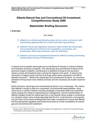 Alberta Natural Gas and Conventional Oil Investment Competitiveness Study 2009                               Page 1
 Stakeholder Briefing Document




          Alberta Natural Gas and Conventional Oil Investment
                      Competitiveness Study 2009

                              Stakeholder Briefing Document
I. Overview

                                                    Our Vision:

           1) Alberta is a vibrant and attractive place to live, work, and invest, with
              outstanding opportunities for current and future generations.

           2) Alberta’s fiscal and regulatory structure helps enable the natural gas
              and conventional oil sector to be competitive, successful, and
              sustainable, delivering maximum value for Albertans.

           3) Alberta’s resource management framework reflects trusting and lasting
              relationships among all stakeholders.



 A vibrant and successful natural gas and conventional oil industry is critical to Alberta
 and Canada’s economic prosperity. The natural gas and conventional oil sector is the
 economic engine of Alberta, contributing to a standard of living for the province’s
 citizens and for all Canadians that is among the highest in the world. A study by the
 University of Calgary shows that the oil and gas sector alone represents one-half of
 Alberta’s economy.1 Without the natural gas and conventional oil sector, our economic
 standard of living would most certainly be lower and the necessary tax burden would be
 higher.

 North America’s natural gas and conventional oil sector is at a crossroads. This means
 that Alberta’s industry is also at a crossroads. Environmental responsibilities, rising
 costs due to a variety of factors including shortages of key labor skills and investment
 inputs ranging from steel to engineering and management, and the transformation of
 Alberta’s largest market for natural gas from a net importer where supply is constrained
 to a situation where some at least speculate that the U.S. could become a net exporter,
 are just some of the recent developments that make it necessary to ensure that Alberta
 has the appropriate regulatory and fiscal environment to remain competitive for natural
 gas and conventional oil investment.

 1
     “Energy and the Alberta Economy: Past and Future Impacts and Implications”, Institute for Sustainable Energy,
      Environment, and Economy, December 2006
 