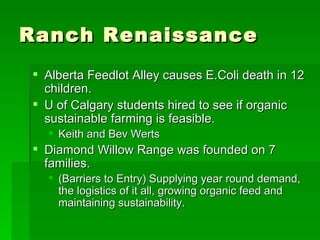 Ranch Renaissance Alberta Feedlot Alley causes E.Coli death in 12 children. U of Calgary students hired to see if organic sustainable farming is feasible. Keith and Bev Werts Diamond Willow Range was founded on 7 families. (Barriers to Entry) Supplying year round demand, the logistics of it all, growing organic feed and maintaining sustainability.