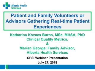 Understanding the Impact
of Patient-and-Family-Centred Care in
Healthcare Provider Experiences
Katharina Kovacs Burns, MSc, MHSA, PhD
Clinical Quality Metrics,
&
Marian George, Family Advisor,
Alberta Health Services
CPSI Webinar Presentation
July 27, 2018
Patient and Family Volunteers or
Advisors Gathering Real-time Patient
Experiences
 
