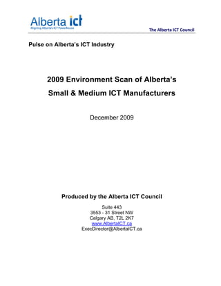 The Alberta ICT Council


Pulse on Alberta’s ICT Industry




      2009 Environment Scan of Alberta’s
       Small & Medium ICT Manufacturers


                      December 2009




           Produced by the Alberta ICT Council
                            Suite 443
                      3553 - 31 Street NW
                      Calgary AB, T2L 2K7
                       www.AlbertaICT.ca
                   ExecDirector@AlbertaICT.ca
 