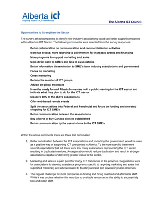 The Alberta ICT Council


Opportunities to Strengthen the Sector

The survey asked companies to identify how industry associations could can better support companies
within Alberta’s ICT Sector. The following comments were selected from the survey responses:

       Better collaboration on communication and commercialization activities
       More tax breaks; more lobbying to government for increased grants and financing
       More programs to support marketing and sales
       More direct cash to SME’s and less to associations
       Better information dissemination to SME’s from industry associations and government
       Focus on marketing
       Cross mentoring
       Reduce the number of ICT groups
       Advice on global strategies
       Have the newly formed Alberta Innovates hold a public meeting for the ICT sector and
       indicate what they plan to do for the ICT sector
       Dissolve 60% of the above associations
       Offer web-based remote events
       Split the associations into Federal and Provincial and focus on funding and one-stop
       shopping for ICT SME’s
       Better communication between the associations
       Buy Alberta or buy Canada policies established
       Better communication by the associations to the ICT SME’s



Within the above comments there are three that dominated:

   1. Better coordination between the ICT associations and, including the government, would be seen
      as a positive way of supporting ICT companies in Alberta. To be more specific there were
      several respondents that felt there were too many associations representing the ICT sector
      resulting in duplicated services. Amalgamation would reduce duplication and result in stronger
      associations capable of delivering greater value to the sector.

   2. Marketing and sales is a pain point for many ICT companies in the province. Suggestions were
      for associations to develop assistance programs specific to targeting marketing and sales that
      supported mentoring and advice related to building a brand and developing sales channels.

   3. The biggest challenge for most companies is finding and hiring qualified and affordable staff.
      While it was unclear whether this was due to available resources or the ability to successfully
      hire and retain staff.
 