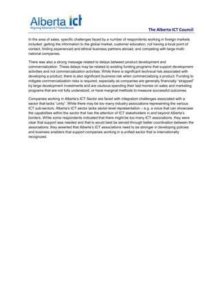 The Alberta ICT Council

In the area of sales, specific challenges faced by a number of respondents working in foreign markets
included: getting the information to the global market, customer education, not having a local point of
contact, finding experienced and ethical business partners abroad, and competing with large multi-
national companies.

There was also a strong message related to delays between product development and
commercialization. These delays may be related to existing funding programs that support development
activities and not commercialization activities. While there is significant technical risk associated with
developing a product, there is also significant business risk when commercializing a product. Funding to
mitigate commercialization risks is required, especially as companies are generally financially “strapped”
by large development investments and are cautious spending their last monies on sales and marketing
programs that are not fully understood, or have marginal methods to measure successful outcomes.

Companies working in Alberta’s ICT Sector are faced with integration challenges associated with a
sector that lacks “unity”. While there may be too many industry associations representing the various
ICT sub-sectors, Alberta’s ICT sector lacks sector-level representation – e.g. a voice that can showcase
the capabilities within the sector that has the attention of ICT stakeholders in and beyond Alberta’s
borders. While some respondents indicated that there might be too many ICT associations, they were
clear that support was needed and that is would best be served through better coordination between the
associations; they asserted that Alberta’s ICT associations need to be stronger in developing policies
and business enablers that support companies working in a unified sector that is internationally
recognized.
 