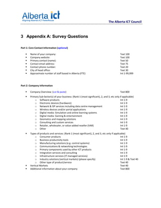 The Alberta ICT Council



3 Appendix A: Survey Questions

Part 1: Core Contact Information (optional)

        Name of your company:                                                                  Text 100
        Company website:                                                                       Text 100
        Primary contact (name):                                                                Text 50
        Contact email address:                                                                 Text 75
        Contact phone number:                                                                  Text 20
        City of head office:                                                                   Text 30
        Approximate number of staff based in Alberta (FTE)                                     Int 1-99,999



Part 2: Company Information

        Company Overview: (cut & paste)                                                        Text 800
        Primary Sub-Sector(s) of your business: (Rank 1 (most significant), 2, and 3, etc only if applicable)
            o Software products                                                                 Int 1-9
            o Electronic devices (hardware)                                                     Int 1-9
            o Network & ISP services including data centre management                           Int 1-9
            o Wireless devices and/or portal applications                                       Int 1-9
            o Digital media: Simulation and online learning systems                             Int 1-9
            o Digital media: Gaming & entertainment                                             Int 1-9
            o Geomatics and mapping solutions                                                   Int 1-9
            o Consulting and custom services                                                    Int 1-9
            o Retailer, wholesaler, or value-added reseller (VAR)                               Int 1-9
            o Other                                                                             Text 40
        Types of products and services: (Rank 1 (most significant), 2, and 3, etc only if applicable)
            o Consumer products                                                                 Int 1-9
            o Business productivity tools                                                       Int 1-9
            o Manufacturing solutions (e.g. control systems)                                    Int 1-9
            o Communications & networking technologies                                          Int 1-9
            o Primary components used by other ICT products                                     Int 1-9
            o Integration services and consulting                                               Int 1-9
            o Infrastructure services (IT managed services)                                     Int 1-9
            o Industry solutions (vertical markets) (please specify)                            Int 1-9 & Text 40
            o Other type of product/service                                                     Text 40
        Vertical Markets                                                                        Text 40
        Additional information about your company                                               Text 800
 