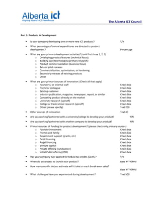 The Alberta ICT Council


Part 3: Products in Development

        Is your company developing one or more new ICT products?                           Y/N
        What percentage of annual expenditures are directed to product
        development?                                                                       Percentage
        What are your primary development activities? (rank first three 1, 2, 3)
           o Developing product features (technical focus)
           o Building core technologies (primary research)
           o Product commercialization (business focus)
           o Beta or pilot releases
           o Commercialization, optimization, or hardening
           o Secondary releases of existing products
           o Other
        What are your primary sources of innovation: (Check all that apply)
           o Founder(s) or internal staff                                                  Check Box
           o Friend or colleague                                                           Check Box
           o Existing customer                                                             Check Box
           o Industry publication, magazine, newspaper, report, or similar                 Check Box
           o Competing product already on the market                                       Check Box
           o University research (spinoff)                                                 Check Box
           o College or trade school research (spinoff)                                    Check Box
           o Other (please specify)                                                        Text 200
        Other sources of Innovation                                                        Text 40
        Are you working/partnered with a university/college to develop your product?                  Y/N
        Are you working/partnered with another company to develop your product?                       Y/N
        Primary sources of funding for product development? (please check only primary sources)
            o Founder investment                                                         Check box
            o Friends and family                                                         Check box
            o Government support (grants, etc)                                           Check box
            o Debt financing                                                             Check box
            o Angel financing                                                            Check box
            o Venture capital                                                            Check box
            o Private offering (syndication)                                             Check box
            o Initial Public offering (IPO)                                              Check box
        Has your company ever applied for SR&ED tax credits (CCRA)?                        Y/N
        When do you expect to launch your product?                                         Date YYYY/MM
        How many months do you estimate will it take to reach break-even sales?
                                                                                           Date YYYY/MM
        What challenges have you experienced during development?                           Text 500
 
