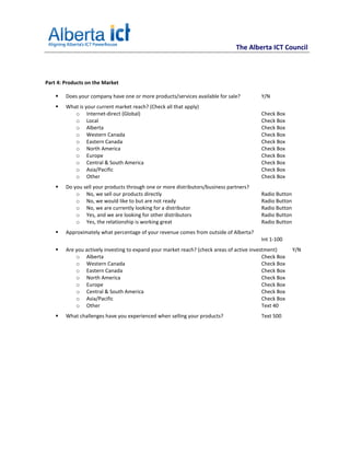 The Alberta ICT Council



Part 4: Products on the Market

        Does your company have one or more products/services available for sale?          Y/N
        What is your current market reach? (Check all that apply)
           o Internet-direct (Global)                                                     Check Box
           o Local                                                                        Check Box
           o Alberta                                                                      Check Box
           o Western Canada                                                               Check Box
           o Eastern Canada                                                               Check Box
           o North America                                                                Check Box
           o Europe                                                                       Check Box
           o Central & South America                                                      Check Box
           o Asia/Pacific                                                                 Check Box
           o Other                                                                        Check Box
        Do you sell your products through one or more distributors/business partners?
            o No, we sell our products directly                                           Radio Button
            o No, we would like to but are not ready                                      Radio Button
            o No, we are currently looking for a distributor                              Radio Button
            o Yes, and we are looking for other distributors                              Radio Button
            o Yes, the relationship is working great                                      Radio Button
        Approximately what percentage of your revenue comes from outside of Alberta?
                                                                                          Int 1-100
        Are you actively investing to expand your market reach? (check areas of active investment)       Y/N
            o Alberta                                                                       Check Box
            o Western Canada                                                                Check Box
            o Eastern Canada                                                                Check Box
            o North America                                                                 Check Box
            o Europe                                                                        Check Box
            o Central & South America                                                       Check Box
            o Asia/Pacific                                                                  Check Box
            o Other                                                                         Text 40
        What challenges have you experienced when selling your products?                  Text 500
 