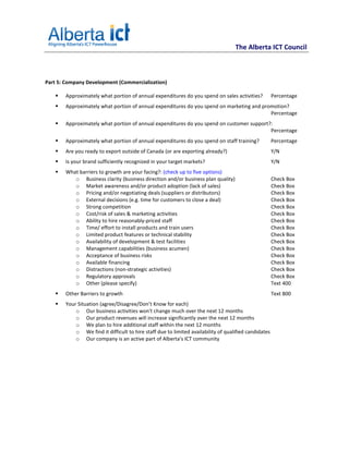 The Alberta ICT Council



Part 5: Company Development (Commercialization)

       Approximately what portion of annual expenditures do you spend on sales activities?            Percentage
       Approximately what portion of annual expenditures do you spend on marketing and promotion?
                                                                                          Percentage
       Approximately what portion of annual expenditures do you spend on customer support?:
                                                                                          Percentage
       Approximately what portion of annual expenditures do you spend on staff training?              Percentage
       Are you ready to export outside of Canada (or are exporting already?)                          Y/N
       Is your brand sufficiently recognized in your target markets?                                  Y/N
       What barriers to growth are your facing?: (check up to five options)
          o Business clarity (business direction and/or business plan quality)                        Check Box
          o Market awareness and/or product adoption (lack of sales)                                  Check Box
          o Pricing and/or negotiating deals (suppliers or distributors)                              Check Box
          o External decisions (e.g. time for customers to close a deal)                              Check Box
          o Strong competition                                                                        Check Box
          o Cost/risk of sales & marketing activities                                                 Check Box
          o Ability to hire reasonably-priced staff                                                   Check Box
          o Time/ effort to install products and train users                                          Check Box
          o Limited product features or technical stability                                           Check Box
          o Availability of development & test facilities                                             Check Box
          o Management capabilities (business acumen)                                                 Check Box
          o Acceptance of business risks                                                              Check Box
          o Available financing                                                                       Check Box
          o Distractions (non-strategic activities)                                                   Check Box
          o Regulatory approvals                                                                      Check Box
          o Other (please specify)                                                                    Text 400
       Other Barriers to growth                                                                       Text 800
       Your Situation (agree/Disagree/Don’t Know for each)
           o Our business activities won't change much over the next 12 months
           o Our product revenues will increase significantly over the next 12 months
           o We plan to hire additional staff within the next 12 months
           o We find it difficult to hire staff due to limited availability of qualified candidates
           o Our company is an active part of Alberta's ICT community
 