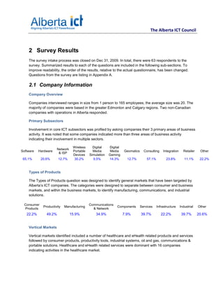 The Alberta ICT Council



    2 Survey Results
    The survey intake process was closed on Dec 31, 2009. In total, there were 63 respondents to the
    survey. Summarized results to each of the questions are included in the following sub-sections. To
    improve readability, the order of the results, relative to the actual questionnaire, has been changed.
    Questions from the survey are listing in Appendix A.

    2.1 Company Information
    Company Overview

    Companies interviewed ranges in size from 1 person to 165 employees; the average size was 20. The
    majority of companies were based in the greater Edmonton and Calgary regions. Two non-Canadian
    companies with operations in Alberta responded.

    Primary Subsectors

    Involvement in core ICT subsectors was profiled by asking companies their 3 primary areas of business
    activity. It was noted that some companies indicated more than three areas of business activity
    indicating their involvement in multiple sectors.

                                  Wireless     Digital    Digital
                       Network
Software   Hardware               Portable     Media      Media     Geomatics     Consulting    Integration     Retailer    Other
                        & ISP
                                  Devices    Simulation   Gaming
 65.1%       20.6%      12.7%      30.2%       9.5%       14.3%       12.7%         57.1%          23.8%         11.1%      22.2%



    Types of Products

    The Types of Products question was designed to identify general markets that have been targeted by
    Alberta’s ICT companies. The categories were designed to separate between consumer and business
    markets, and within the business markets, to identify manufacturing, communications, and industrial
    solutions.

  Consumer                                   Communications
              Productivity   Manufacturing                     Components       Services    Infrastructure    Industrial   Other
  Products                                     & Network
   22.2%        49.2%            15.9%           34.9%              7.9%        39.7%          22.2%           39.7%       20.6%


    Vertical Markets

    Vertical markets identified included a number of healthcare and eHealth related products and services
    followed by consumer products, productivity tools, industrial systems, oil and gas, communications &
    portable solutions. Healthcare and eHealth related services were dominant with 16 companies
    indicating activities in the healthcare market.
 