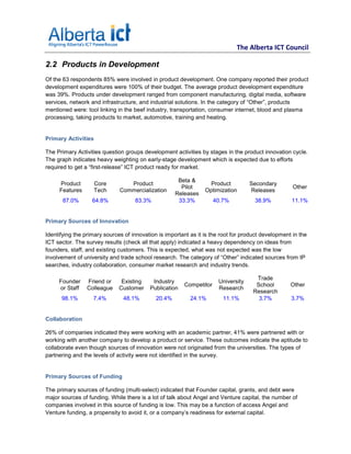 The Alberta ICT Council

2.2 Products in Development
Of the 63 respondents 85% were involved in product development. One company reported their product
development expenditures were 100% of their budget. The average product development expenditure
was 39%. Products under development ranged from component manufacturing, digital media, software
services, network and infrastructure, and industrial solutions. In the category of “Other”, products
mentioned were: tool linking in the beef industry, transportation, consumer internet, blood and plasma
processing, taking products to market, automotive, training and heating.


Primary Activities

The Primary Activities question groups development activities by stages in the product innovation cycle.
The graph indicates heavy weighting on early-stage development which is expected due to efforts
required to get a “first-release” ICT product ready for market.

                                                      Beta &
     Product         Core        Product                          Product          Secondary
                                                       Pilot                                         Other
     Features        Tech     Commercialization                  Optimization      Releases
                                                     Releases
       87.0%       64.8%            83.3%             33.3%          40.7%           38.9%          11.1%


Primary Sources of Innovation

Identifying the primary sources of innovation is important as it is the root for product development in the
ICT sector. The survey results (check all that apply) indicated a heavy dependency on ideas from
founders, staff, and existing customers. This is expected, what was not expected was the low
involvement of university and trade school research. The category of “Other” indicated sources from IP
searches, industry collaboration, consumer market research and industry trends.

                                                                                      Trade
     Founder     Friend or     Existing    Industry                   University
                                                        Competitor                    School        Other
     or Staff    Colleague    Customer    Publication                 Research
                                                                                     Research
      98.1%        7.4%        48.1%         20.4%         24.1%        11.1%          3.7%         3.7%


Collaboration

26% of companies indicated they were working with an academic partner, 41% were partnered with or
working with another company to develop a product or service. These outcomes indicate the aptitude to
collaborate even though sources of innovation were not originated from the universities. The types of
partnering and the levels of activity were not identified in the survey.


Primary Sources of Funding

The primary sources of funding (multi-select) indicated that Founder capital, grants, and debt were
major sources of funding. While there is a lot of talk about Angel and Venture capital, the number of
companies involved in this source of funding is low. This may be a function of access Angel and
Venture funding, a propensity to avoid it, or a company’s readiness for external capital.
 