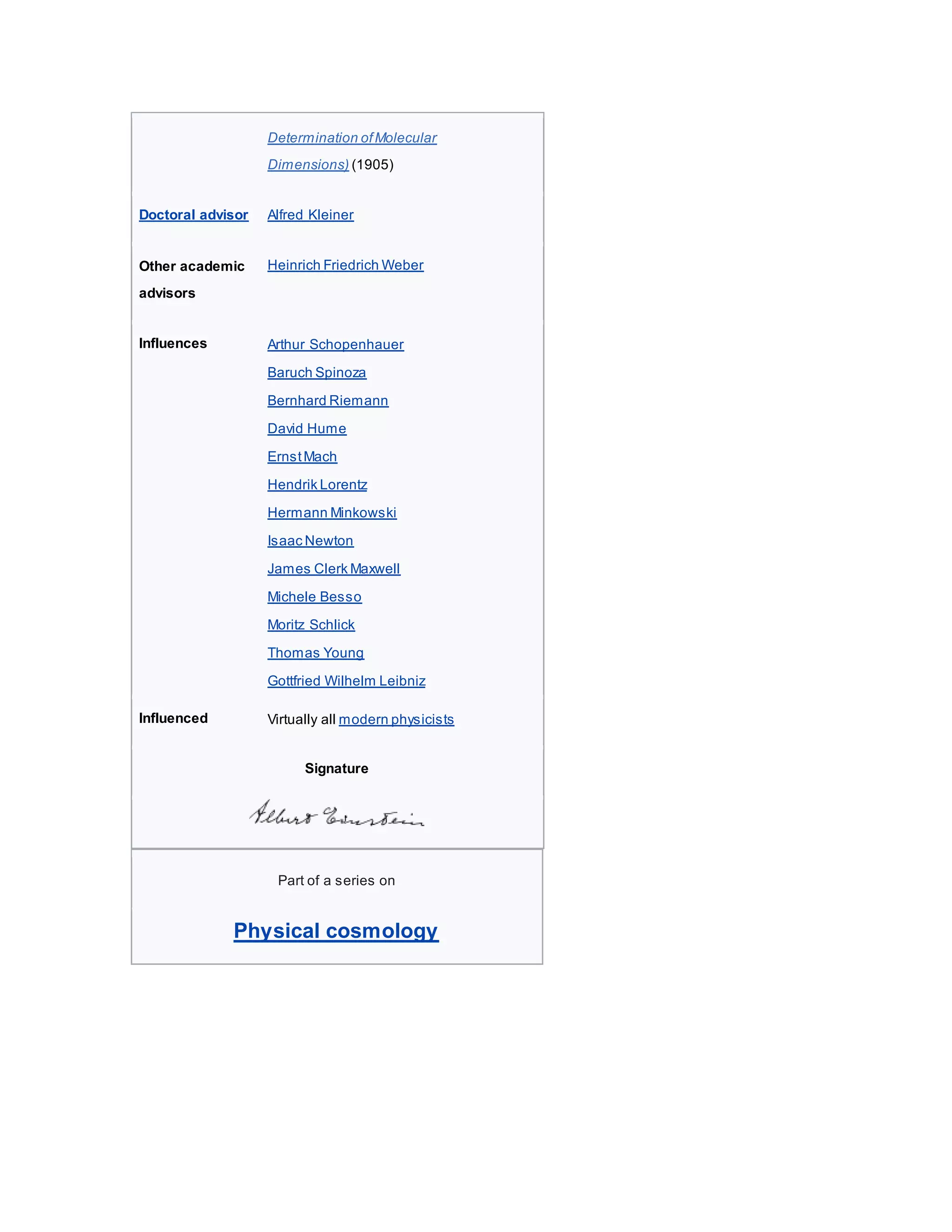 Determination ofMolecular
Dimensions) (1905)
Doctoral advisor Alfred Kleiner
Other academic
advisors
Heinrich Friedrich Weber
Influences  Arthur Schopenhauer
 Baruch Spinoza
 Bernhard Riemann
 David Hume
 ErnstMach
 Hendrik Lorentz
 Hermann Minkowski
 Isaac Newton
 James Clerk Maxwell
 Michele Besso
 Moritz Schlick
 Thomas Young
 Gottfried Wilhelm Leibniz
Influenced  Virtually all modern physicists
Signature
Part of a series on
Physical cosmology
 