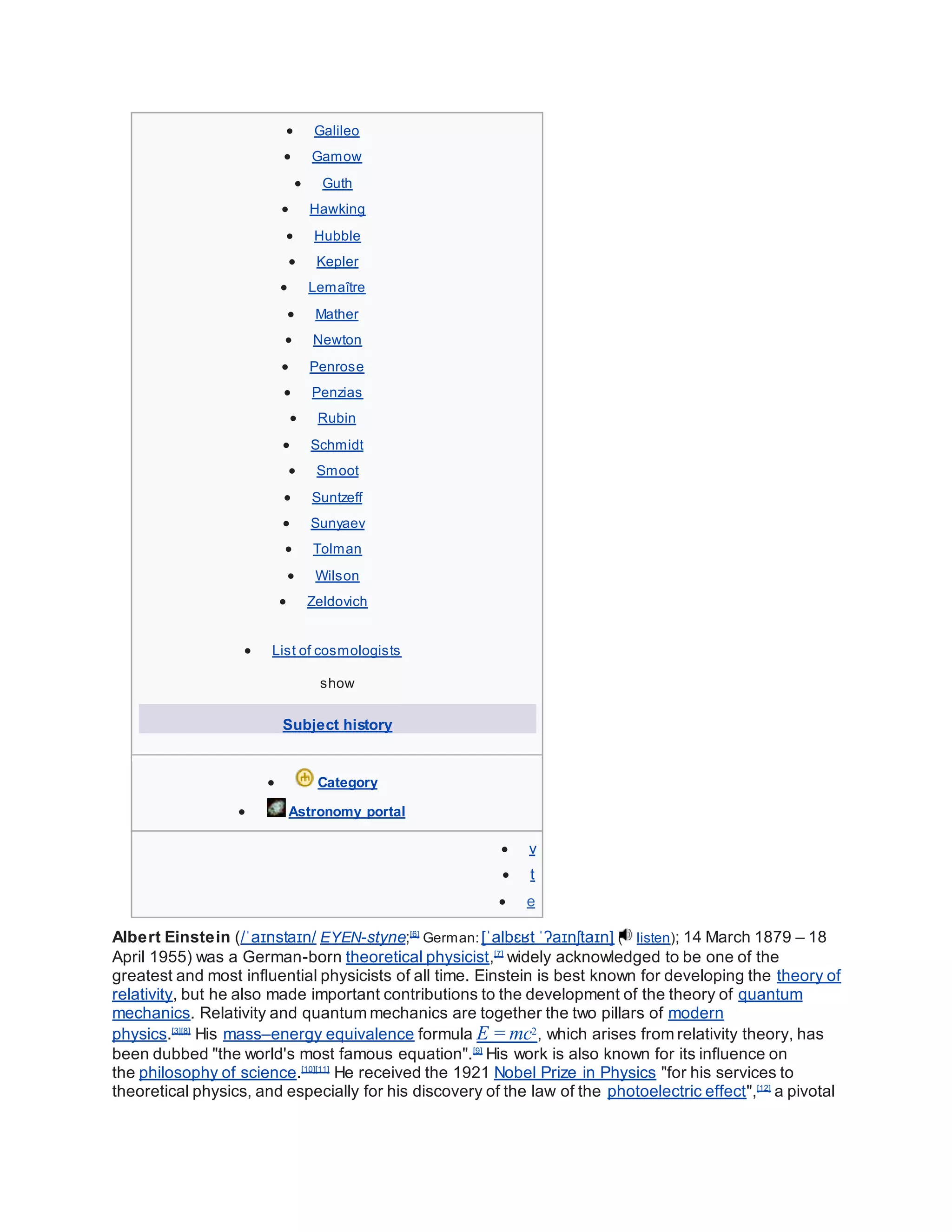  Galileo
 Gamow
 Guth
 Hawking
 Hubble
 Kepler
 Lemaître
 Mather
 Newton
 Penrose
 Penzias
 Rubin
 Schmidt
 Smoot
 Suntzeff
 Sunyaev
 Tolman
 Wilson
 Zeldovich
 List of cosmologists
show
Subject history
 Category
 Astronomy portal
 v
 t
 e
Albert Einstein (/ˈaɪnstaɪn/ EYEN-styne;[6]
German:[ˈalbɛʁt ˈʔaɪnʃtaɪn] ( listen); 14 March 1879 – 18
April 1955) was a German-born theoretical physicist,[7]
widely acknowledged to be one of the
greatest and most influential physicists of all time. Einstein is best known for developing the theory of
relativity, but he also made important contributions to the development of the theory of quantum
mechanics. Relativity and quantum mechanics are together the two pillars of modern
physics.[3][8]
His mass–energy equivalence formula E = mc2, which arises from relativity theory, has
been dubbed "the world's most famous equation".[9]
His work is also known for its influence on
the philosophy of science.[10][11]
He received the 1921 Nobel Prize in Physics "for his services to
theoretical physics, and especially for his discovery of the law of the photoelectric effect",[12]
a pivotal
 