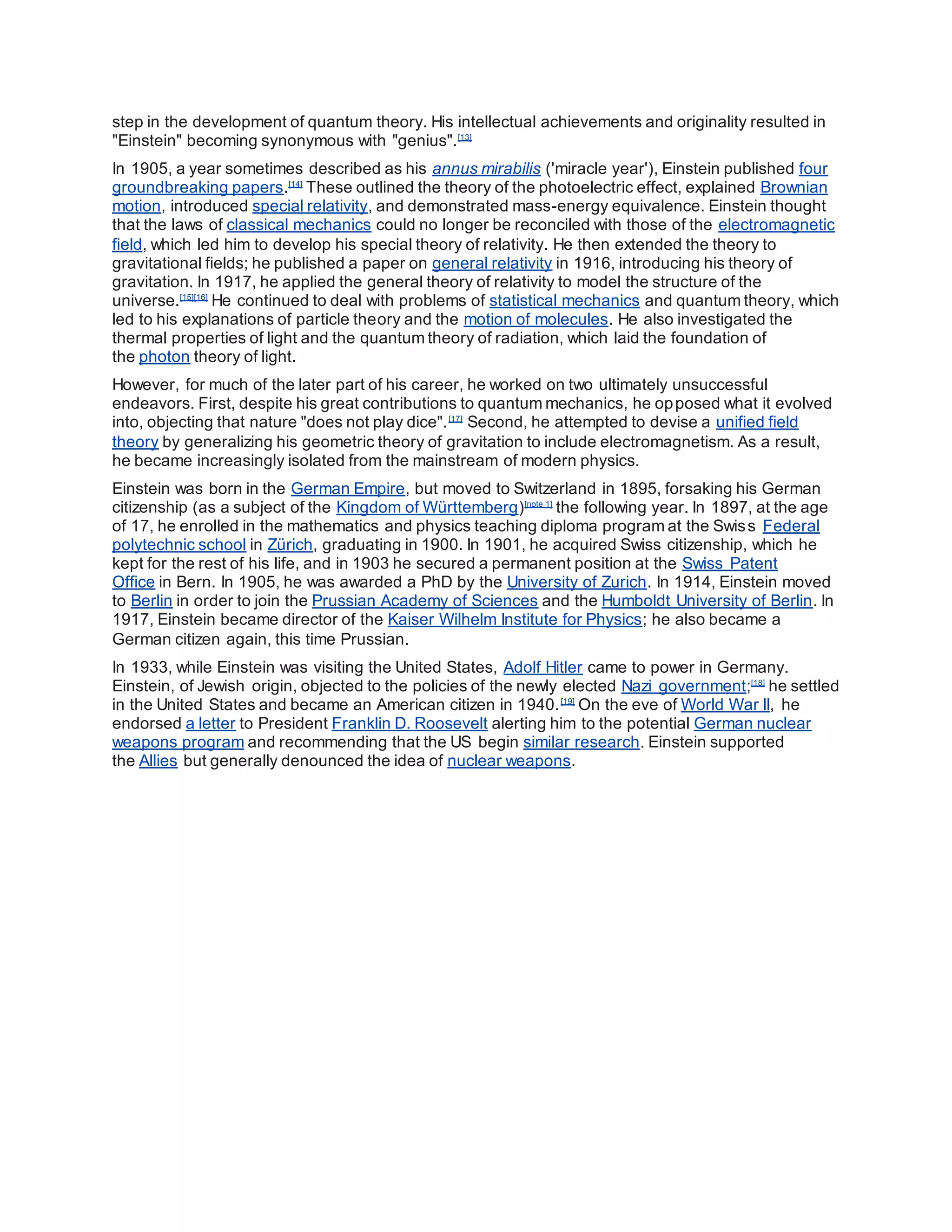 step in the development of quantum theory. His intellectual achievements and originality resulted in
"Einstein" becoming synonymous with "genius".[13]
In 1905, a year sometimes described as his annus mirabilis ('miracle year'), Einstein published four
groundbreaking papers.[14]
These outlined the theory of the photoelectric effect, explained Brownian
motion, introduced special relativity, and demonstrated mass-energy equivalence. Einstein thought
that the laws of classical mechanics could no longer be reconciled with those of the electromagnetic
field, which led him to develop his special theory of relativity. He then extended the theory to
gravitational fields; he published a paper on general relativity in 1916, introducing his theory of
gravitation. In 1917, he applied the general theory of relativity to model the structure of the
universe.[15][16]
He continued to deal with problems of statistical mechanics and quantum theory, which
led to his explanations of particle theory and the motion of molecules. He also investigated the
thermal properties of light and the quantum theory of radiation, which laid the foundation of
the photon theory of light.
However, for much of the later part of his career, he worked on two ultimately unsuccessful
endeavors. First, despite his great contributions to quantum mechanics, he opposed what it evolved
into, objecting that nature "does not play dice".[17]
Second, he attempted to devise a unified field
theory by generalizing his geometric theory of gravitation to include electromagnetism. As a result,
he became increasingly isolated from the mainstream of modern physics.
Einstein was born in the German Empire, but moved to Switzerland in 1895, forsaking his German
citizenship (as a subject of the Kingdom of Württemberg)[note 1]
the following year. In 1897, at the age
of 17, he enrolled in the mathematics and physics teaching diploma program at the Swiss Federal
polytechnic school in Zürich, graduating in 1900. In 1901, he acquired Swiss citizenship, which he
kept for the rest of his life, and in 1903 he secured a permanent position at the Swiss Patent
Office in Bern. In 1905, he was awarded a PhD by the University of Zurich. In 1914, Einstein moved
to Berlin in order to join the Prussian Academy of Sciences and the Humboldt University of Berlin. In
1917, Einstein became director of the Kaiser Wilhelm Institute for Physics; he also became a
German citizen again, this time Prussian.
In 1933, while Einstein was visiting the United States, Adolf Hitler came to power in Germany.
Einstein, of Jewish origin, objected to the policies of the newly elected Nazi government;[18]
he settled
in the United States and became an American citizen in 1940.[19]
On the eve of World War II, he
endorsed a letter to President Franklin D. Roosevelt alerting him to the potential German nuclear
weapons program and recommending that the US begin similar research. Einstein supported
the Allies but generally denounced the idea of nuclear weapons.
 
