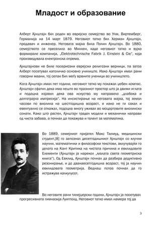 Младост и образование

Алберт Ајнштајн бил роден во еврејско семејство во Улм, Виртемберг,
Германија на 14 март 1879. Неговиот татко бил Херман Ајнштајн,
продавач и инженер. Неговата мајка била Полин Ајнштајн. Во 1880,
семејството се преселило во Минхен, каде неговиот татко и вујко
формирале компанија, „Elektrotechnische Fabrik J. Einstein & Cie“, која
произведувала електронска опрема.

Ајнштајнови не биле посериозни еврејски религозни верници, па затоа
Алберт посетувал католичко основно училиште. Иако Ајнштајн имал рани
говорни маани, тој сепак бил меѓу врвните ученици во училиштето.

Кога Ајнштајн имал пет години, неговиот татко му покажал џебен компас.
Ајнштајн сфатил дека има нешто во празниот простор што ја движи иглата
и подоцна изјавил дека ова искуство му направило „длабока и
долготрајна импресија“. На инсистирање на неговата мајка, тој земал
часови по виолина на шестгодишна возраст, и иако не ги сакал и
евентуално се откажал, подоцна многу уживал во моцартовите виолински
сонати. Како што растел, Ајнштајн градел модели и механички направи
од чиста забава, а почнал да покажува и талент за математика.



             Во 1889, семејниот пријател Макс Талмуд, медицински
             студент,[8] го запознал десетгодишниот Ајнштајн со клучни
             научни, математички и философски текстови, вклучувајќи го
             делото на Кант Критика на чистата причина и евклидовите
             Елементи (Ајнштајн ја нарекол „малата света геометриска
             книга“). Од Евклид, Ајнштајн почнал да разбира дедуктивно
             резонирање, и до дванаесетгодишна возраст, тој ја научил
             евклидовата геометрија. Веднаш потоа почнал да го
             истражува калкулусот.




            Во неговите рани тинејџерски години, Ајнштајн ја посетувал
прогресивната гимназија Луитполд. Неговиот татко имал намера тој да


                                                                     3
 