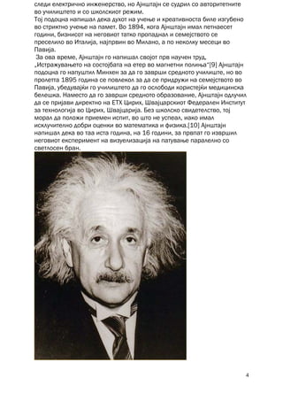 следи електрично инженерство, но Ајнштајн се судрил со авторитетните
во училиштето и со школскиот режим.
Тој подоцна напишал дека духот на учење и креативноста биле изгубено
во стриктно учење на памет. Во 1894, кога Ајнштајн имал петнаесет
години, бизнисот на неговиот татко пропаднал и семејството се
преселило во Италија, најпрвин во Милано, а по неколку месеци во
Павија.
 За ова време, Ајнштајн го напишал својот прв научен труд,
„Истражувањето на состојбата на етер во магнетни полиња“[9] Ајнштајн
подоцна го напуштил Минхен за да го заврши средното училиште, но во
пролетта 1895 година се повлекол за да се придружи на семејството во
Павија, убедувајќи го училиштето да го ослободи користејќи медицинска
белешка. Наместо да го заврши средното образование, Ајнштајн одлучил
да се пријави директно на ЕТХ Цирих, Швајцарскиот Федерален Институт
за технологија во Цирих, Швајцарија. Без школско свидетелство, тој
морал да положи приемен испит, во што не успеал, иако имал
исклучително добри оценки во математика и физика.[10] Ајнштајн
напишал дека во таа иста година, на 16 години, за првпат го извршил
неговиот експеримент на визуелизација на патување паралелно со
светлосен бран.




                                                                    4
 