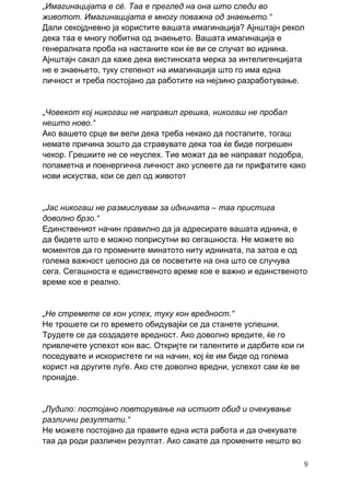 „Имагинацијата е сè. Таа е преглед на она што следи во
животот. Имагинацијата е многу поважна од знаењето.“
Дали секојдневно ја користите вашата имагинација? Ајнштајн рекол
дека таа е многу побитна од знаењето. Вашата имагинација е
генералната проба на настаните кои ќе ви се случат во иднина.
Ајнштајн сакал да каже дека вистинската мерка за интелигенцијата
не е знаењето, туку степенот на имагинација што го има една
личност и треба постојано да работите на нејзино разработување.


„Човекот кој никогаш не направил грешка, никогаш не пробал
нешто ново.“
Ако вашето срце ви вели дека треба некако да постапите, тогаш
немате причина зошто да стравувате дека тоа ќе биде погрешен
чекор. Грешките не се неуспех. Тие можат да ве направат подобра,
попаметна и поенергична личност ако успеете да ги прифатите како
нови искуства, кои се дел од животот


„Јас никогаш не размислувам за иднината – таа пристига
доволно брзо.“
Единствениот начин правилно да ја адресирате вашата иднина, е
да бидете што е можно поприсутни во сегашноста. Не можете во
моментов да го промените минатото ниту иднината, па затоа е од
голема важност целосно да се посветите на она што се случува
сега. Сегашноста е единственото време кое е важно и единственото
време кое е реално.


„Не стремете се кон успех, туку кон вредност.“
Не трошете си го времето обидувајќи се да станете успешни.
Трудете се да создадете вредност. Ако доволно вредите, ќе го
привлечете успехот кон вас. Откријте ги талентите и дарбите кои ги
поседувате и искористете ги на начин, кој ќе им биде од голема
корист на другите луѓе. Ако сте доволно вредни, успехот сам ќе ве
пронајде.


„Лудило: постојано повторување на истиот обид и очекување
различни резултати.“
Не можете постојано да правите една иста работа и да очекувате
таа да роди различен резултат. Ако сакате да промените нешто во

                                                                     9
 