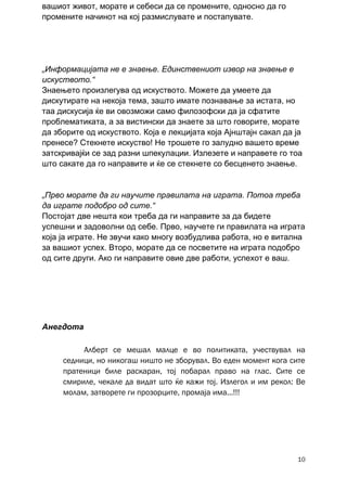 вашиот живот, морате и себеси да се промените, односно да го
промените начинот на кој размислувате и постапувате.




„Информацијата не е знаење. Единствениот извор на знаење е
искуството.“
Знаењето произлегува од искуството. Можете да умеете да
дискутирате на некоја тема, зашто имате познавање за истата, но
таа дискусија ќе ви овозможи само филозофски да ја сфатите
проблематиката, а за вистински да знаете за што говорите, морате
да зборите од искуството. Која е лекцијата која Ајнштајн сакал да ја
пренесе? Стекнете искуство! Не трошете го залудно вашето време
затскривајќи се зад разни шпекулации. Излезете и направете го тоа
што сакате да го направите и ќе се стекнете со бесценето знаење.


„Прво морате да ги научите правилата на играта. Потоа треба
да играте подобро од сите.“
Постојат две нешта кои треба да ги направите за да бидете
успешни и задоволни од себе. Прво, научете ги правилата на играта
која ја играте. Не звучи како многу возбудлива работа, но е витална
за вашиот успех. Второ, морате да се посветите на играта подобро
од сите други. Ако ги направите овие две работи, успехот е ваш.




Анегдота

          Алберт се мешал малце е во политиката, учествувал на
     седници, но никогаш ништо не зборувал. Во еден момент кога сите
     пратеници биле раскаран, тој побарал право на глас. Сите се
     смириле, чекале да видат што ќе кажи тој. Излегол и им рекол: Ве
     молам, затворете ги прозорците, промаја има...!!!




                                                                   10
 