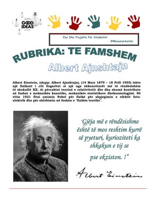 Albert Einstein, (shqip: Albert Ajnshtajn), (14 Mars 1879 – 18 Prill 1955) ishte
një fizikant i cili llogaritet si një nga shkencëtarët më të rëndësishëm
të shekullit XX. Ai përcaktoi teorinë e relativitetit dhe dha shumë kontribute
në fushat e mekanikës kuantike, mekanikës statistikore dhekozmologjisë. Në
vitin 1921 fitoi çmimin Nobel për fizikë për shpjegimin e efektit foto-
elektrik dhe për shërbimin në fushën e "fizikës teorike".
Ese Dhe Projekte Per Studentet
#MesueseAurela
ÂGjëja më e rëndësishme
është të mos reshtim kurrë
së pyeturi, kurioziteti ka
shkakun e tij se
pse ekziston. !”
 