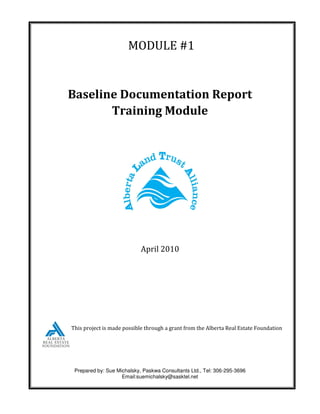 MODULE #1


Baseline Documentation Report
       Training Module




                            April 2010




This project is made possible through a grant from the Alberta Real Estate Foundation




 Prepared by: Sue Michalsky, Paskwa Consultants Ltd., Tel: 306-295-3696
                    Email:suemichalsky@sasktel.net
 
