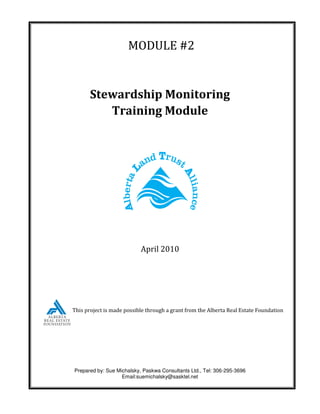MODULE #2


       Stewardship Monitoring
          Training Module




                           April 2010




This project is made possible through a grant from the Alberta Real Estate Foundation




Prepared by: Sue Michalsky, Paskwa Consultants Ltd., Tel: 306-295-3696
                   Email:suemichalsky@sasktel.net
 