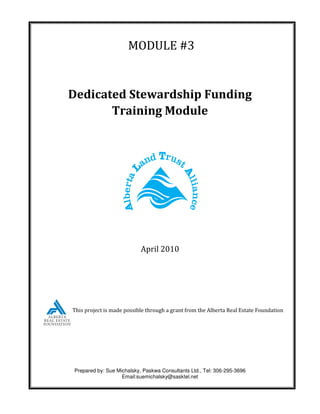 MODULE #3


Dedicated Stewardship Funding
       Training Module




                           April 2010




This project is made possible through a grant from the Alberta Real Estate Foundation




Prepared by: Sue Michalsky, Paskwa Consultants Ltd., Tel: 306-295-3696
                   Email:suemichalsky@sasktel.net
 