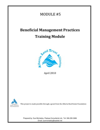 MODULE #5


Beneficial Management Practices
                  Training Module




                              April 2010




This project is made possible through a grant from the Alberta Real Estate Foundation




   Prepared by: Sue Michalsky, Paskwa Consultants Ltd., Tel: 306-295-3696
                     Email: suemichalsky@sasktel.net
 