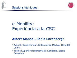 Sessions tècniques




e-Mobility:
Experiència a la CSC

Albert Alonso1, Sonia Ehrenberg2
1   Adjunt. Departament d’informàtica Mèdica. Hospital
    Clínic.
2   Tècnic Superior Documentació Sanitària. Escola
    Bonanova.
 